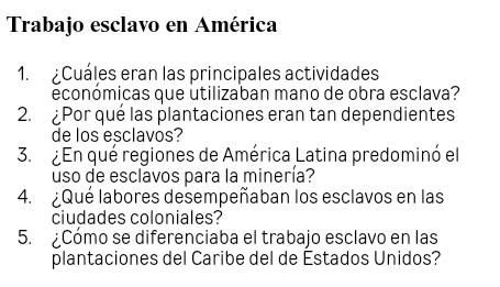 Trabajo esclavo en América 
1. Cuáles eran las principales actividades 
económicas que utilizaban mano de obra esclava? 
2. ¿Por qué las plantaciones eran tan dependientes 
de los esclavos? 
3. ¿En qué regiones de América Latina predominó el 
uso de esclavos para la minería? 
4. ¿Qué labores desempeñaban los esclavos en las 
ciudades coloniales? 
5. ¿Cómo se diferenciaba el trabajo esclavo en las 
plantaciones del Caribe del de Estados Unidos?