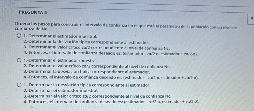 PREGUNTA 4 
0. 
Ordena los pasos para construir el intervalo de confianza en el que está el parámetro de la población con un nivel de 
confianza de Nc. 
1.-Determinar el estimador muestral. 
2.-Determinar la desviación típica correspondiente al estimador. 
3.-Determinar el valor crítico zα/2 correspondiente al nivel de confianza Nc. 
4.-Entonces, el intervalo de confianza deseado es: (estimador - zα/2·σ, estimador + zα/2·σ). 
1.-Determinar el estimador muestral. 
2.-Determinar el valor crítico zα/2 correspondiente al nivel de confianza Nc. 
3.-Determinar la desviación típica correspondiente al estimador. 
4.-Entonces, el intervalo de confianza deseado es: (estimador - zα/2·σ, estimador + zα/2·σ). 
1.-Determinar la desviación típica correspondiente al estimador. 
2.-Determinar el estimador můestral. 
3.-Determinar el valor crítico zα/2 correspondiente al nivel de confianza Nc. 
4.-Entonces, el intervalo de confianza deseado es: (estimador - zα/2·σ, estimador + zα/2·σ).