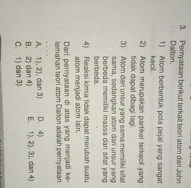 Pernyataan berikut terkait teori atom dari John
Dalton.
1) Atom berbentuk pola pejal yang sangat
kecil.
2) Atom merupakan partikel terkecil yang
tidak dapat dibagi lagi.
3) Atom dari unsur yang sama memiliki sifat
sama, sedangkan atom dari unsur yang
berbeda memiliki massa dan sifat yang
berbeda.
4) Reaksi kimia tidak dapat merubah suatu
atom menjadi atom lain.
Dari pernyataan di atas yang menjadi ke-
lemahan teori atom Dalton adalah pernyataan
. .
A. 1),2) , dan 3) D. 4)
E. 1),2),3)
B. 2) dan 4) , dan 4)
C. 1) dan 3)