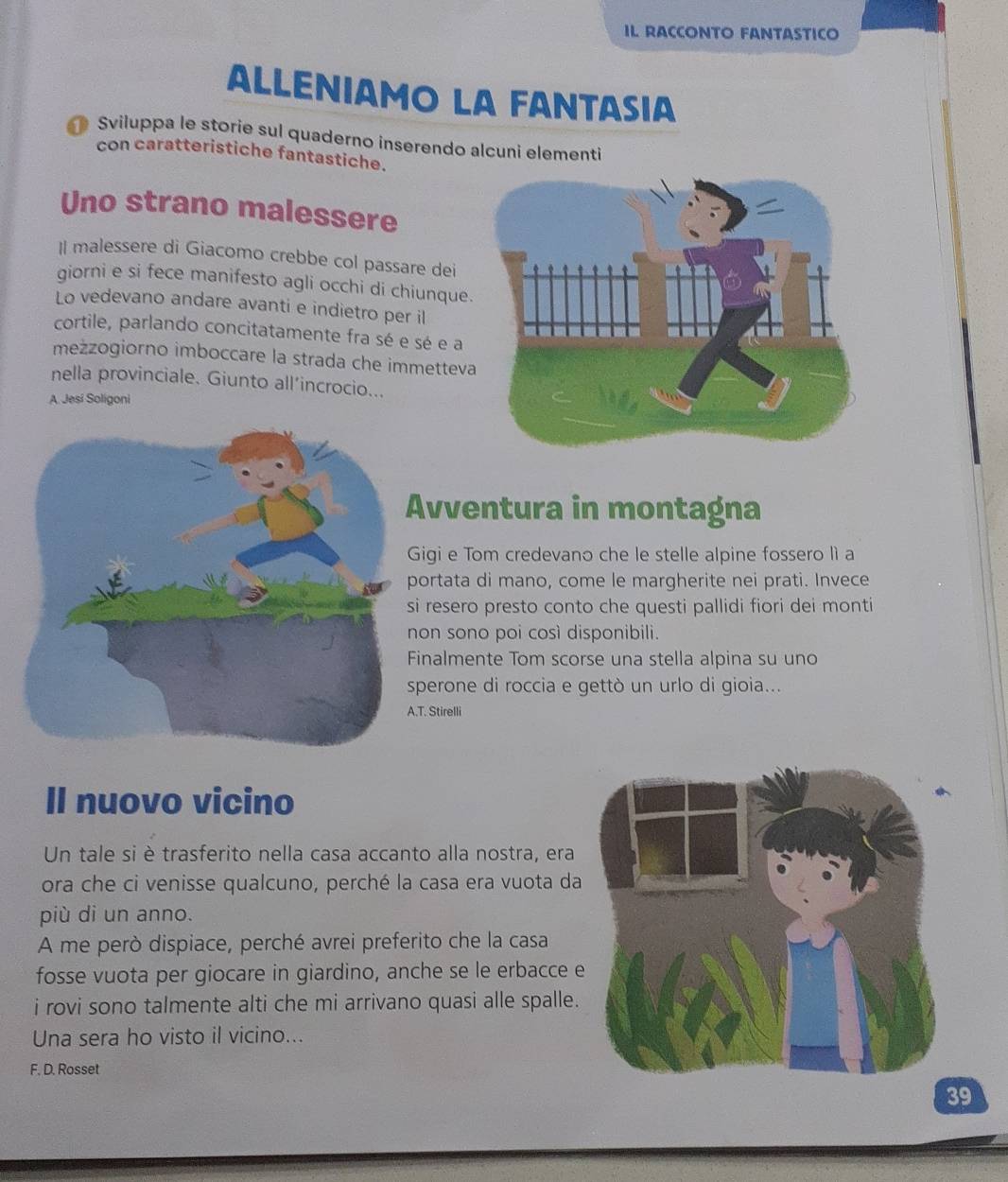 IL RACCONTO FANTASTICO 
ALLENIAMO LA FANTASIA 
Sviluppa le storie sul quaderno inserendo alcuni elementi 
con caratteristiche fantastiche. 
Uno strano malessere 
Il malessere di Giacomo crebbe col passare dei 
giorni e si fece manifesto agli occhi di chiunque 
Lo vedevano andare avanti e indietro per il 
cortile, parlando concitatamente fra sé e sé e a 
meżzogiorno imboccare la strada che immettev 
nella provinciale. Giunto all’incrocio... 
A Jesi Soligoni 
vventura in montagna 
igi e Tom credevano che le stelle alpine fossero lì a 
ortata di mano, come le margherite nei prati. Invece 
resero presto conto che questi pallidi fiori dei monti 
on sono poi così disponibili. 
inalmente Tom scorse una stella alpina su uno 
perone di roccia e gettò un urlo di gioia... 
T. Stirelli 
Il nuovo vicino 
Un tale si è trasferito nella casa accanto alla nostra, era 
ora che ci venisse qualcuno, perché la casa era vuota da 
più di un anno. 
A me però dispiace, perché avrei preferito che la casa 
fosse vuota per giocare in giardino, anche se le erbacce e 
i rovi sono talmente alti che mi arrivano quasi alle spalle. 
Una sera ho visto il vicino... 
F. D. Rosset
39