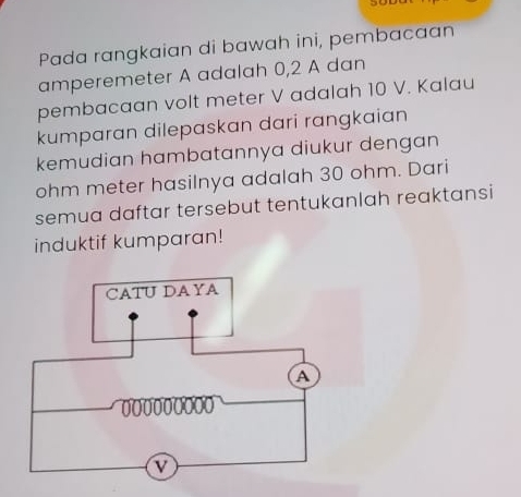 Pada rangkaian di bawah ini, pembacaan 
amperemeter A adalah 0, 2 A dan 
pembacaan volt meter V adalah 10 V. Kalau 
kumparan dilepaskan dari rangkaian 
kemudian hambatannya diukur dengan
ohm meter hasilnya adalah 30 ohm. Dari 
semua daftar tersebut tentukanlah reaktansi 
induktif kumparan!