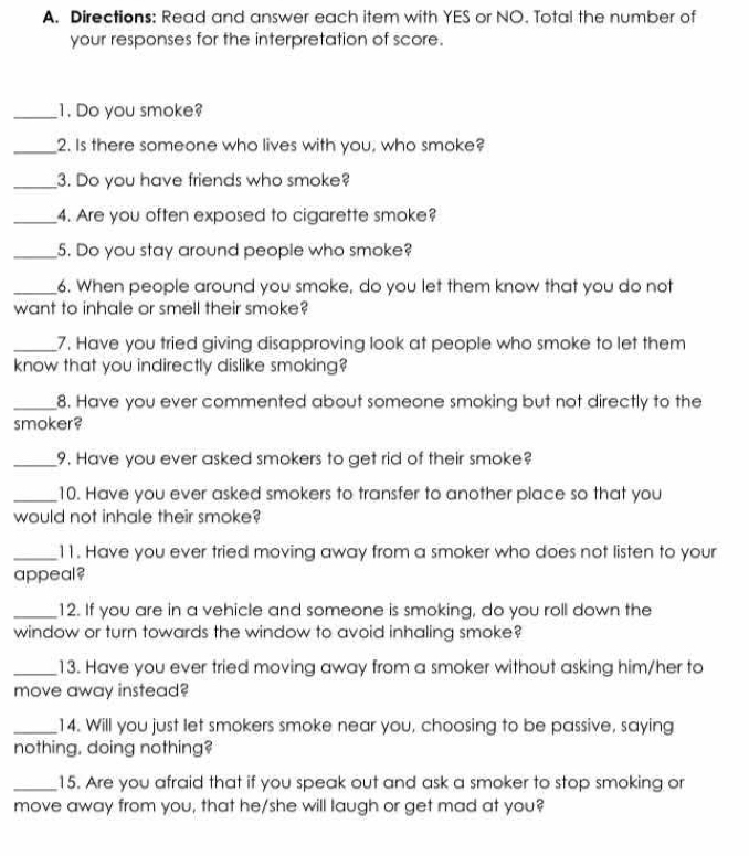 Directions: Read and answer each item with YES or NO. Total the number of 
your responses for the interpretation of score. 
_1. Do you smoke? 
_2. Is there someone who lives with you, who smoke? 
_3. Do you have friends who smoke? 
_4. Are you often exposed to cigarette smoke? 
_5. Do you stay around people who smoke? 
_6. When people around you smoke, do you let them know that you do not 
want to inhale or smell their smoke? 
_7. Have you tried giving disapproving look at people who smoke to let them 
know that you indirectly dislike smoking? 
_8. Have you ever commented about someone smoking but not directly to the 
smoker? 
_9. Have you ever asked smokers to get rid of their smoke? 
_10. Have you ever asked smokers to transfer to another place so that you 
would not inhale their smoke? 
_11. Have you ever tried moving away from a smoker who does not listen to your 
appeal? 
_12. If you are in a vehicle and someone is smoking, do you roll down the 
window or turn towards the window to avoid inhaling smoke? 
_13. Have you ever tried moving away from a smoker without asking him/her to 
move away instead? 
_14. Will you just let smokers smoke near you, choosing to be passive, saying 
nothing, doing nothing? 
_15. Are you afraid that if you speak out and ask a smoker to stop smoking or 
move away from you, that he/she will laugh or get mad at you?