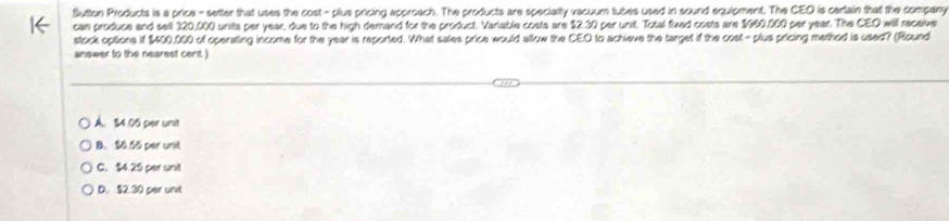 Sutton Products is a price - setter that uses the cost - plus pricing approach. The products are specialty vacuum tubes used in sound equipment. The CEO is centain that the company
can produce and sell 320,000 units per year, due to the high demand for the product. Variable costs are $2.30 per unit. Totsal fixed costs are $960,000 par year. The CEO will receive
stock options it $400,000 of operating income for the year is reported. What sales price would allow the CEO to achieve the target if the cost-plus pricing method is used? (Round
answer to the nearest cent. )
A. 84.05 per unit
B. $6.55 per unil
C. $4.25 per unit
D. $2.30 per unit