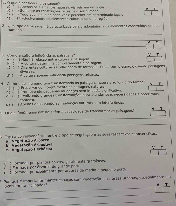 que é considerado paisagem?
a) ( ) Apenas os elementos naturais visíveis em um lugar.
V T
b) ( ) Somente as construções feitas pelo ser humano.
c) ( ) Tudo aquilo que se pode ver e perceber em determinado lugar.
d) ( ) Exclusivamente os elementos culturais de uma região.
2. Qual tipo de paisagem é caracterizada pela predominância de elementos construídos pelo ser
humano?
_
_
V T
_
3. Como a cultura influência as paisagens?
V T
a) ( ) Não há relação entre cultura e paisagem.
b) ( ) A cultura determina completamente a paisagem.
c) ( ) Diferentes culturas se relacionam de formas distintas com o espaço, criando paisagens
diversas.
d) ( ) A cultura apenas influencia paisagens urbanas.
4. Como o ser humano tem transformado as paisagens naturais ao longo do tempo? V T
a) ( ) Preservando integralmente as paisagens naturais.
b) ( ) Promovendo pequenas mudanças sem impacto significativo.
c) ( ) Realizando grandes transformações para atender suas necessidades e obter mais
conforto.
d) ( ) Apenas observando as mudanças naturais sem interferência.
5. Quais fenômenos naturais têm a capacidade de transformar as paisagens? V T
_
_
6. Faça a correspondência entre o tipo de vegetação e as suas respectivas características.
a. Vegetação Arbórea
b. Vegetação Arbustiva
c. Vegetação Herbácea V T
( ) Formada por plantas baixas, geralmente gramíneas.
( ) Formada por árvores de grande porte.
 ) Formada principalmente por árvores de médio e pequeno porte.
7. Por que é importante manter espaços com vegetação nas áreas urbanas, especialmente em
_
locais muito inclinados?
V T
_
_