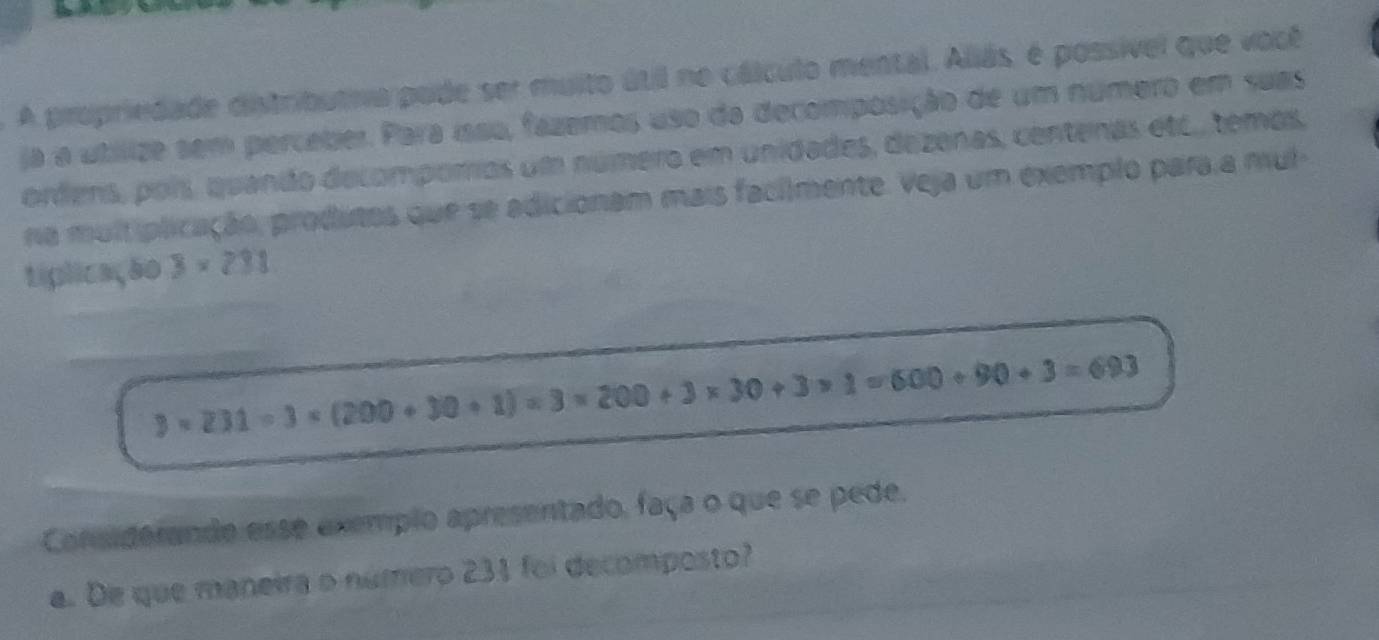 A propriedade distributra pode ser multo útil no cálculo mental. Aliás, é possível que você 
a a utilize sem perceber. Para ísso, fazemos uso da decomposição de um número em suas 
ordens, pors, quando delompomos um número em unidades, dezenas, centenas etc., temos, 
na muit plicação, produtos que se adicionam mais facilmente. Veja um exemplo para a mul 
tiplicação 3* 231
3* 231=3* (200+30+1)=3* 200+3* 30+3* 1=600+90+3=693
Considerande esse exemplo apresentado, faça o que se pede. 
a. De que maneira o número 231 foi decomposto?