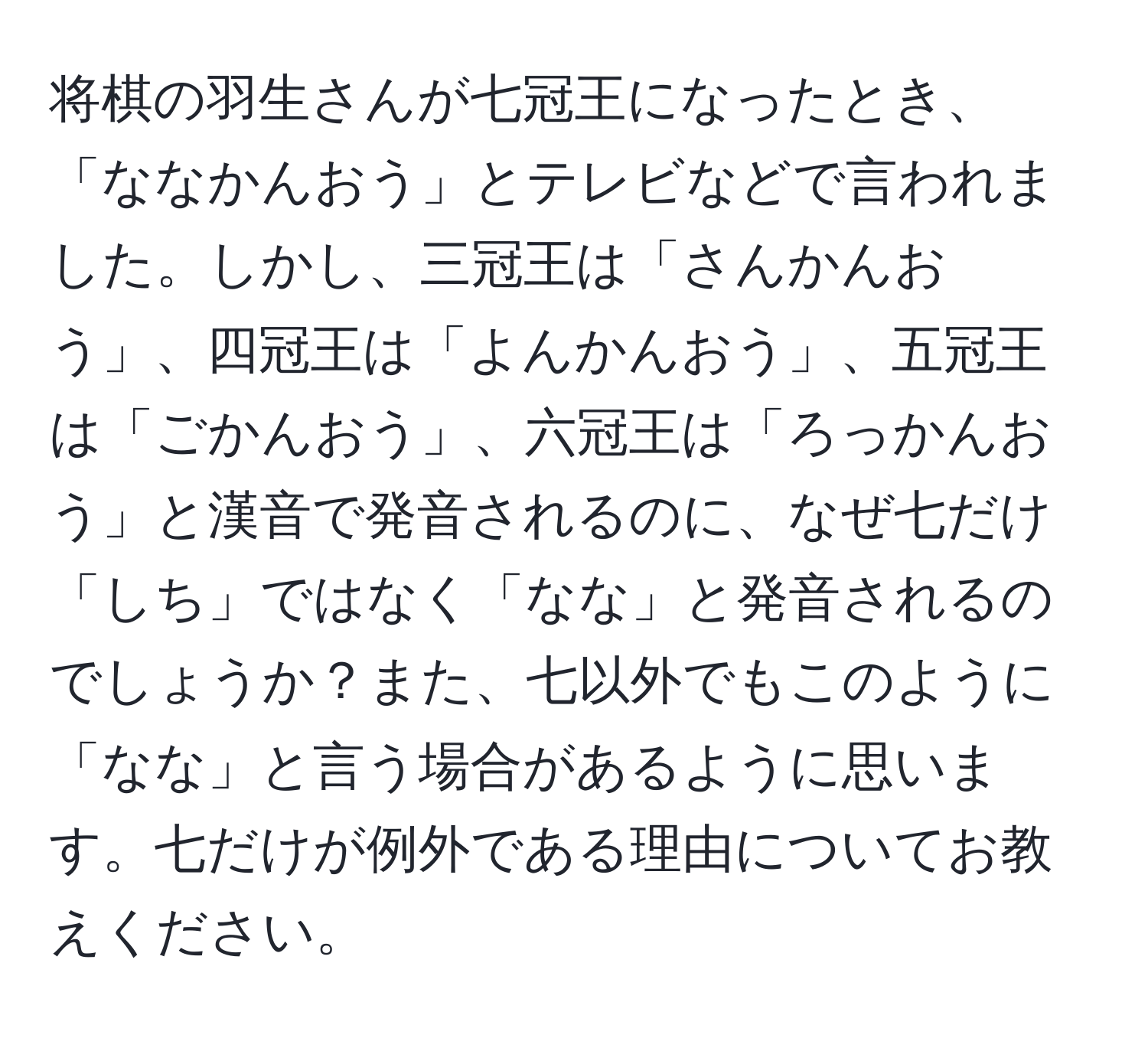 将棋の羽生さんが七冠王になったとき、「ななかんおう」とテレビなどで言われました。しかし、三冠王は「さんかんおう」、四冠王は「よんかんおう」、五冠王は「ごかんおう」、六冠王は「ろっかんおう」と漢音で発音されるのに、なぜ七だけ「しち」ではなく「なな」と発音されるのでしょうか？また、七以外でもこのように「なな」と言う場合があるように思います。七だけが例外である理由についてお教えください。