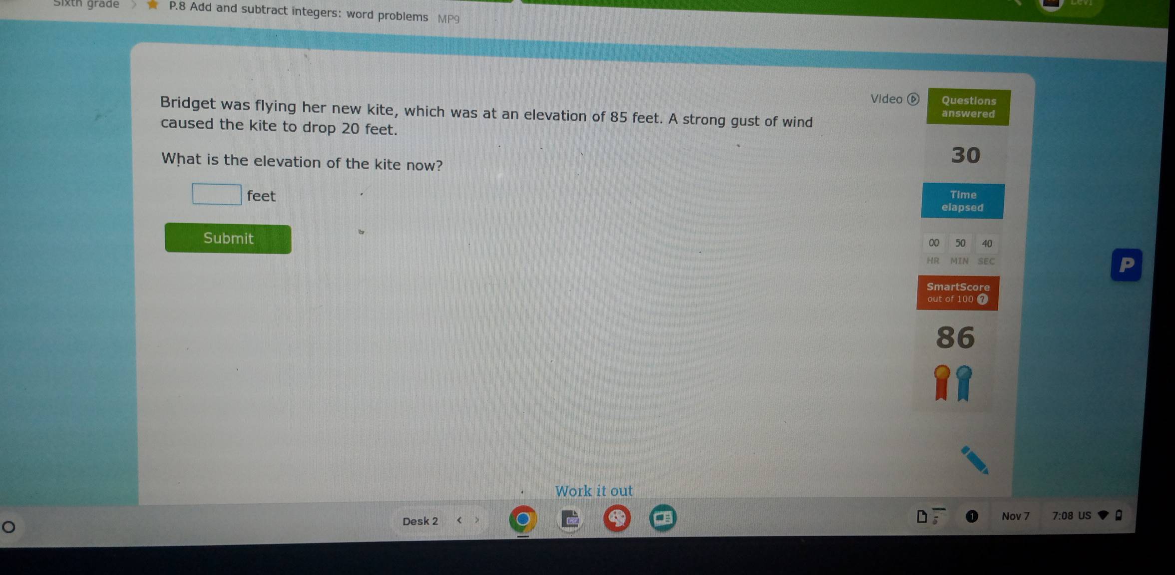 Add and subtract integers: word problems MP9 
Video ⑥ Questions 
Bridget was flying her new kite, which was at an elevation of 85 feet. A strong gust of wind answered 
caused the kite to drop 20 feet. 
What is the elevation of the kite now?
30
feet Time 
elapsed 
Submit 00 50 40
SEC 
P 
SmartScore 
out of 100 7
8 6
Work it out 
Nov 7 7:08 US 
。 
Desk 2