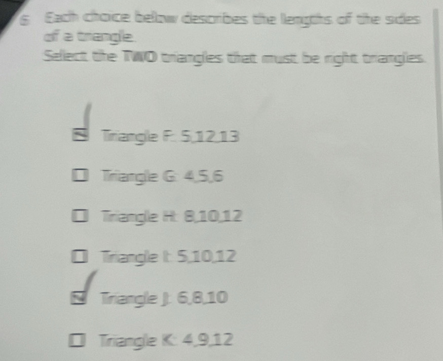 Each choice below describes the lengths of the sides 
of a triangle. 
Sellect the TWO trangles that must be right trangles. 
Tiriangle F. 5, 12, 13
Triangle G: 4, 5, 6
Triangle H: 8, 10, 12
Triangle It: 5, 10, 12
Triangle J: 6, 8, 10
Triangle K : 4, 9, 12