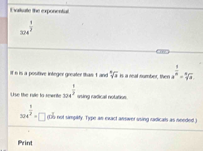 Evaluate the exponential
324^(frac 1)2
If n is a positive integer greater than 1 and sqrt[n](a) is a real number, then a^(frac 1)n=sqrt[n](a). 
Use the rule to rewrite 324^(frac 1)2 using radical notation.
324^(frac 1)2=□ (D.b not simplify. Type an exact answer using radicals as needed.) 
Print