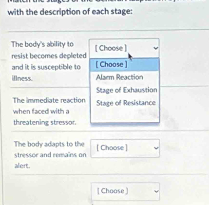 with the description of each stage: 
The body's ability to [ Choose ] 
resist becomes depleted 
and it is susceptible to [ Choose ] 
illness. Alarm Reaction 
Stage of Exhaustion 
The immediate reaction Stage of Resistance 
when faced with a 
threatening stressor. 
The body adapts to the [ Choose ] 
stressor and remains on 
alert. 
[ Choose ]