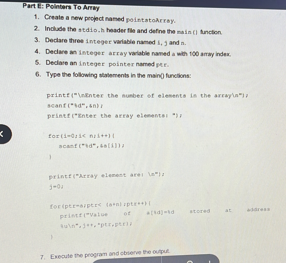 Pointers To Array 
1. Create a new project named point stoArray. 
2. Include the stdio, h header file and define the main () function. 
3. Declare three integer variable named i, j and n. 
4. Declare an integer axray variable named a with 100 array index. 
5. Declare an integer pointer named ptr. 
6. Type the following statements in the main() functions: 
printf("nEnter the number of elements in the arrayn"); 
scan £(''8d'' ',&n); 
printf("Enter the array elements: "); 
Fc 、 r(i=0;i
scanf(''8d'',xi a[j]) : 
1 
printf("Array element are:  (n'')
j=0 : 
for(pt r=a ;ptr< (a+n);ptr++)
pr intf(''Valu of a [8d]=8d stored at address
8uln '',j+t,phi trptr,ptr); 
 
7. Execute the program and observe the output.