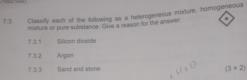 (10821002) 
7.3 Classify each of the following as a heterogeneous mixture, homogeneous 
mixture or pure substance. Give a reason for the answer. ◆ 
7.3.1 Silicon dioxide 
7.3.2 Argon 
7.3.3 Sand and stone
(3* 2)