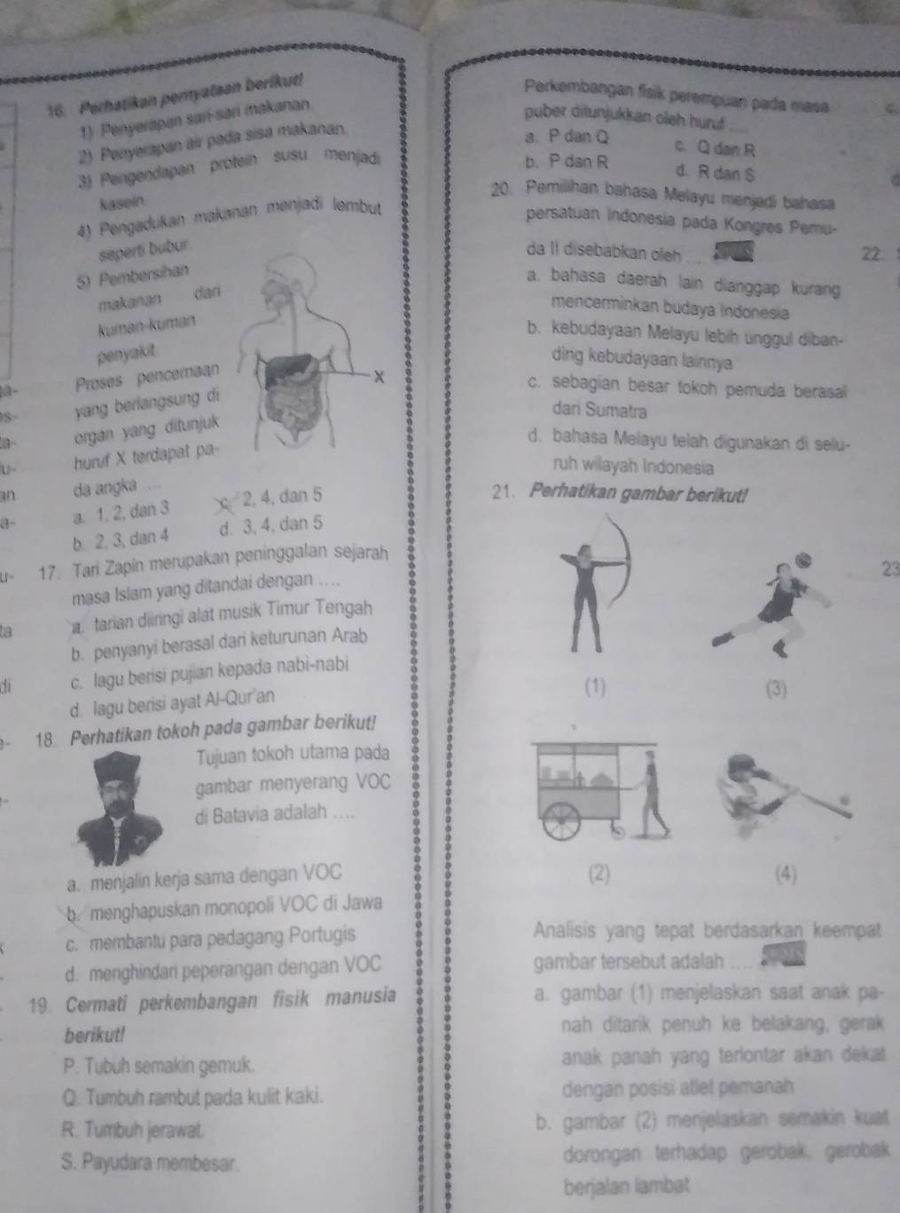 Perhatikan peryatsan berikut!
Perkembangan fisik perempuan pada masa C
1) Penyerapan sarí-sarí makanan.
puber ditunjukkan oleh huruf . 
2). Penyerapan air pada sisa makanan.
a. P dan Q
c. Q dan R
3) Pengendapan proteín susu menjadi
b. P dan R
d. R dan S
kasein.
20. Pemilihan bahasa Melayu menjadi bahasa
4) Pengadukan makanan menjadi lembut
persatuan indonesia pada Kongres Pemu-
seperti bubur.
da II disebabkan oleh 22
5) Pembersihan
a. bahasa daerah lain dianggap kurang
makanan dari
mencerminkan budaya Indonesia
kuman-kuman
b. kebudayaan Melayu lebih unggul diban-
penyakit.
ding kebudayaan lainnya
Proses penceraan
S  yang berlangsung di
c. sebagian besar tokoh pemuda berasal
dari Sumatra
a~ organ yang ditunjuk
d. bahasa Melayu telah digunakan di selu-
U~ huruf X terdapat pa-
ruh wilayah Indonesia
an da angka ....
3- a. 1, 2, dan 3  2, 4, dan 5
21. Perhatikan gambar berikut!
b. 2, 3, dan 4 d. 3, 4, dan 5
U 17. Tari Zapin merupakan peninggalan sejarah
23
masa Islam yang ditandai dengan ....
ta  tarian diiringi alat musik Timur Tengah
b. penyanyi berasal dari keturunan Arab
di c. lagu berisi pujian kepada nabi-nabi
d. lagu berisi ayat Al-Qur'an
(1) (3)
18 Perhatikan tokoh pada gambar berikut!
Tujuan tokoh utama pada
gambar menyerang VOC 0
di Batavia adalah ....
(2)
a. menjalin kerja sama dengan VOC (4)
b. menghapuskan monopoli VOC di Jawa
c. membantu para pedagang Portugis Analisis yang tepat berdasarkan keempat
d. menghindari peperangan dengan VOC gambar tersebut adalah
19. Cermati perkembangan fisik manusia a. gambar (1) menjelaskan saat anak pa-
berikut! nah ditarik penuh ke belakang, gerak
P. Tubuh semakin gemuk. anak panah yang terlontar akan dekat 
Q. Tumbuh rambut pada kulit kaki. dengan posisi atlet pemanah
R. Tumbuh jerawat. b. gambar (2) menjelaskan semakin kuat
S. Payudara membesar. dorongan terhadap gerobak. gerobak
berjalan lambat