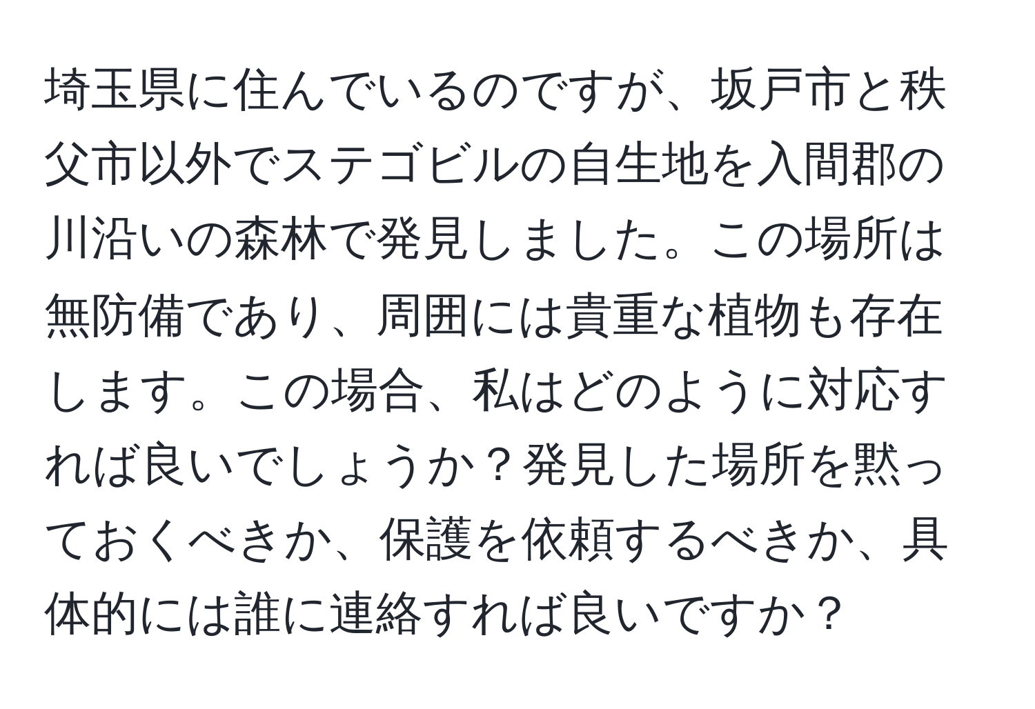 埼玉県に住んでいるのですが、坂戸市と秩父市以外でステゴビルの自生地を入間郡の川沿いの森林で発見しました。この場所は無防備であり、周囲には貴重な植物も存在します。この場合、私はどのように対応すれば良いでしょうか？発見した場所を黙っておくべきか、保護を依頼するべきか、具体的には誰に連絡すれば良いですか？