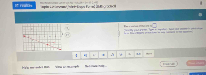 MC INTEGRATED MATH IA FALL - MILLER- 24-25 (LMS)
Lrealize Topic 2.2 Savvas (Point-Slope Form) (LMS graded)
The equation of the line is □
(Simplify your answer. Type an equation. Type your answer in poirt-slope
form. Use integers or fractions for any numbers in the equation.)
 □ /□   8 1/8  a° |□ | sqrt(1) sqrt[3](3) m. (1,1) More
Help me solve this View an example Get more help - Clear all Final chec