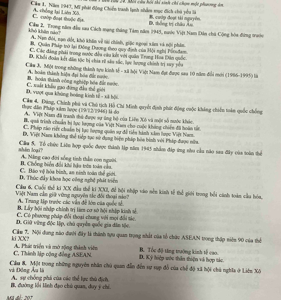 dên cầu 24. Mỗi cầu hỏi thí sinh chỉ chọn một phương án.
Câu 1. Năm 1947, Mĩ phát động Chiến tranh lạnh nhằm mục đích chủ yếu là
A. chống lại Liên Xô. B. cướp đoạt tài nguyên.
C. cướp đoạt thuộc địa. D. thống trị châu Âu.
Câu 2. Trong năm đầu sau Cách mạng tháng Tám năm 1945, nước Việt Nam Dân chủ Cộng hòa đứng trước
khó khăn nào?
A. Nạn đói, nạn dốt, khó khăn về tài chính, giặc ngoại xâm và nội phản.
B. Quân Pháp trở lại Đông Dương theo quy định của Hội nghị Pốtxđam.
C. Các đảng phái trong nước đều câu kết với quân Trung Hoa Dân quốc.
D. Khối đoàn kết dân tộc bị chia rẽ sâu sắc, lực lượng chính trị suy yếu
Câu 3. Một trong những thành tựu kinh tế - xã hội Việt Nam đạt được sau 10 năm đổi mới (1986-1995) là
A. hoàn thành hiện đại hóa đất nước.
B. hoàn thành công nghiệp hóa đất nước.
C. xuất khẩu gạo đứng đầu thế giới
D. vượt qua khủng hoảng kinh tế - xã hội.
Câu 4. Đảng, Chính phủ và Chủ tịch Hồ Chí Minh quyết định phát động cuộc kháng chiến toàn quốc chống
thực dân Pháp xâm lược (19/12/1946) là do
A. Việt Nam đã tranh thủ được sự ủng hộ của Liên Xô và một số nước khác.
B. quá trình chuẩn bị lực lượng của Việt Nam cho cuộc kháng chiến đã hoàn tất.
C. Pháp ráo riết chuẩn bị lực lượng quân sự để tiến hành xâm lược Việt Nam.
D. Việt Nam không thể tiếp tục sử dụng biện pháp hòa bình với Pháp được nữa.
Câu 5. Tổ chức Liên hợp quốc được thành lập năm 1945 nhằm đáp ứng nhu cầu nào sau đây của toàn thể
nhân loại?
A. Nâng cao đời sống tinh thần con người.
B. Chống biến đổi khí hậu trên toàn cầu.
C. Bảo vệ hòa bình, an ninh toàn thế giới.
D. Thúc đầy khoa học công nghệ phát triển
Câu 6. Cuối thế ki XX đầu thế ki XXI, để hội nhập vào nền kinh tế thế giới trong bối cảnh toàn cầu hóa,
Việt Nam cần giữ vững nguyên tắc đối thoại nào?
A. Trung lập trước các vấn đề lớn của quốc tế.
B. Lấy hội nhập chính trị làm cơ sở hội nhập kinh tế.
C. Có phương pháp đối thoại chung với mọi đối tác.
D. Giữ vững độc lập, chủ quyền quốc gia dân tộc.
Câu 7. Nội dung nào dưới đây là thành tựu quan trọng nhất của tổ chức ASEAN trong thập niên 90 của thế
ki XX?
A. Phát triển và mở rộng thành viên B. Tốc độ tăng trưởng kinh tế cao.
C. Thành lập cộng đồng ASEAN. D. Ký hiệp ước thân thiện và hợp tác.
Câu 8. Một trong những nguyên nhân chủ quan đẫn đến sự sụp đổ của chế độ xã hội chủ nghĩa ở Liên Xô
và Đông Âu là
A. sự chống phá của các thế lực thù địch.
B. đường lối lãnh đạo chủ quan, duy ý chí.
Mã đề: 207