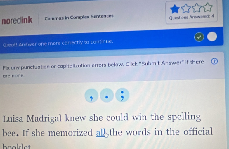 noredink Commas in Complex Sentences 
Questions Answered: 4 
Great! Answer one more correctly to continue. 
Fix any punctuation or capitalization errors below. Click “Submit Answer” if there 
are none. 
Luisa Madrigal knew she could win the spelling 
bee. If she memorized all the words in the official 
booklet