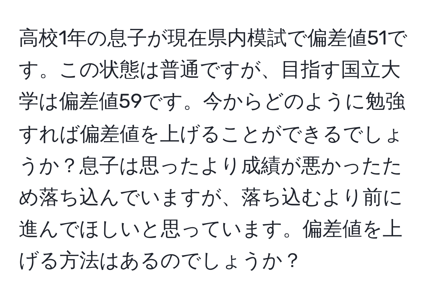 高校1年の息子が現在県内模試で偏差値51です。この状態は普通ですが、目指す国立大学は偏差値59です。今からどのように勉強すれば偏差値を上げることができるでしょうか？息子は思ったより成績が悪かったため落ち込んでいますが、落ち込むより前に進んでほしいと思っています。偏差値を上げる方法はあるのでしょうか？