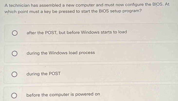 A technician has assembled a new computer and must now configure the BIOS. At
which point must a key be pressed to start the BIOS setup program?
after the POST, but before Windows starts to load
during the Windows load process
during the POST
before the computer is powered on