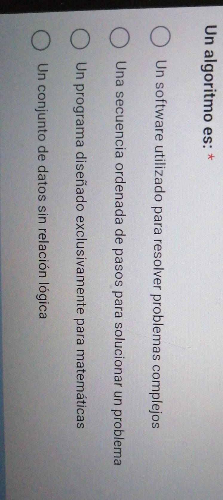 Un algoritmo es: *
Un software utilizado para resolver problemas complejos
Una secuencia ordenada de pasos para solucionar un problema
Un programa diseñado exclusivamente para matemáticas
Un conjunto de datos sin relación lógica