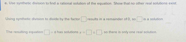 Use synthetic division to find a rational solution of the equation. Show that no other real solutions exist. 
Using synthetic division to divide by the factor □ results in a remainder of 0, so □ is a solution. 
The resulting equation □ =0 has solutions x=□ ± □ , so there is only one real solution.