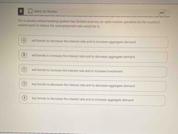 for Review
For a country whose banking system has limited reserves, an open-market operation by the country's
central bank to reduce the unemployment rate would be to
A ) sell bonds to decrease the interest rate and to increase aggregate demand
B sell bonds to increase the interest rate and to decrease aggregate demand
C sell bonds to increase the interest rate and to increase investment
D buy bonds to decrease the interest rate and to decrease aggregate demand
E buy bonds to decrease the interest rate and to increase aggregate demand