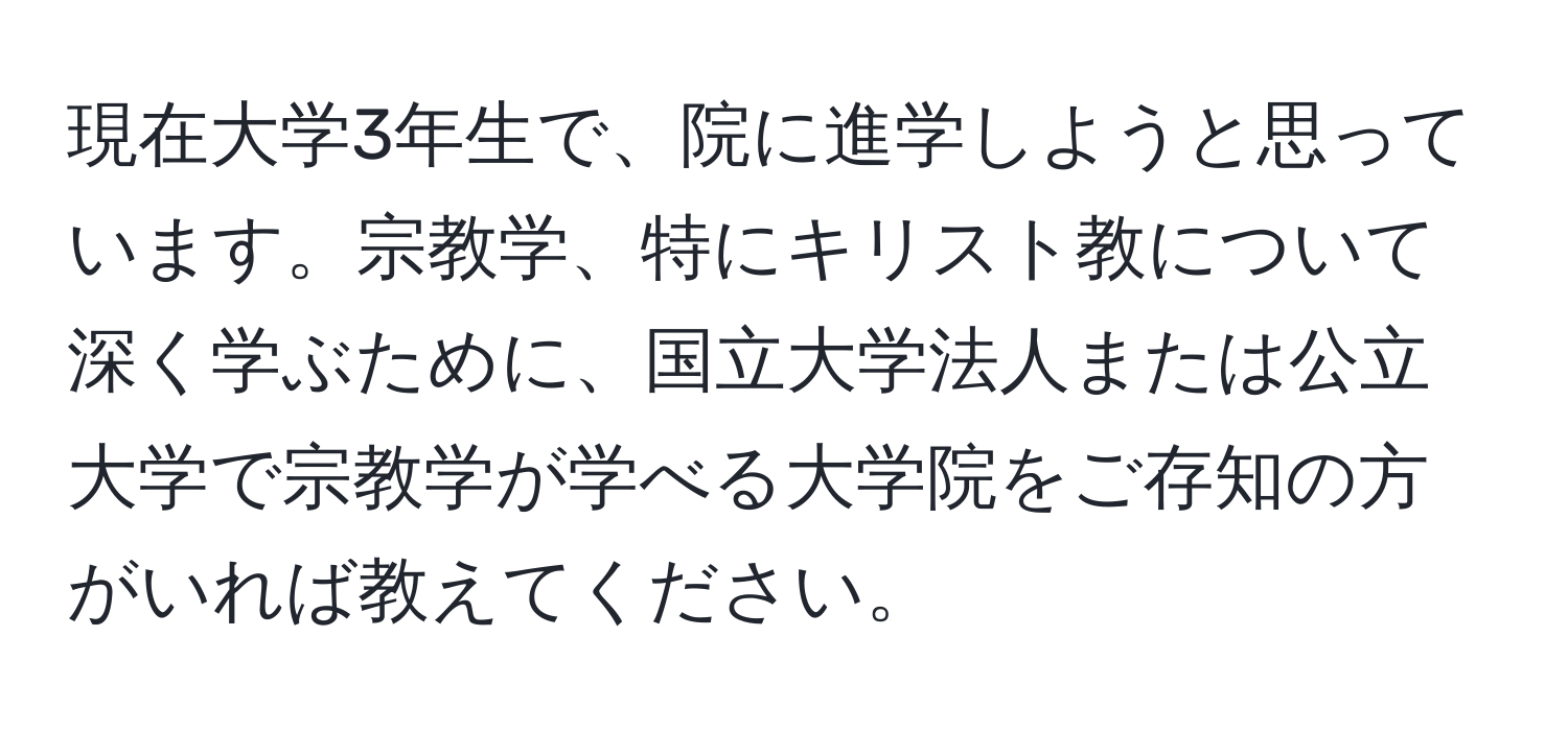 現在大学3年生で、院に進学しようと思っています。宗教学、特にキリスト教について深く学ぶために、国立大学法人または公立大学で宗教学が学べる大学院をご存知の方がいれば教えてください。