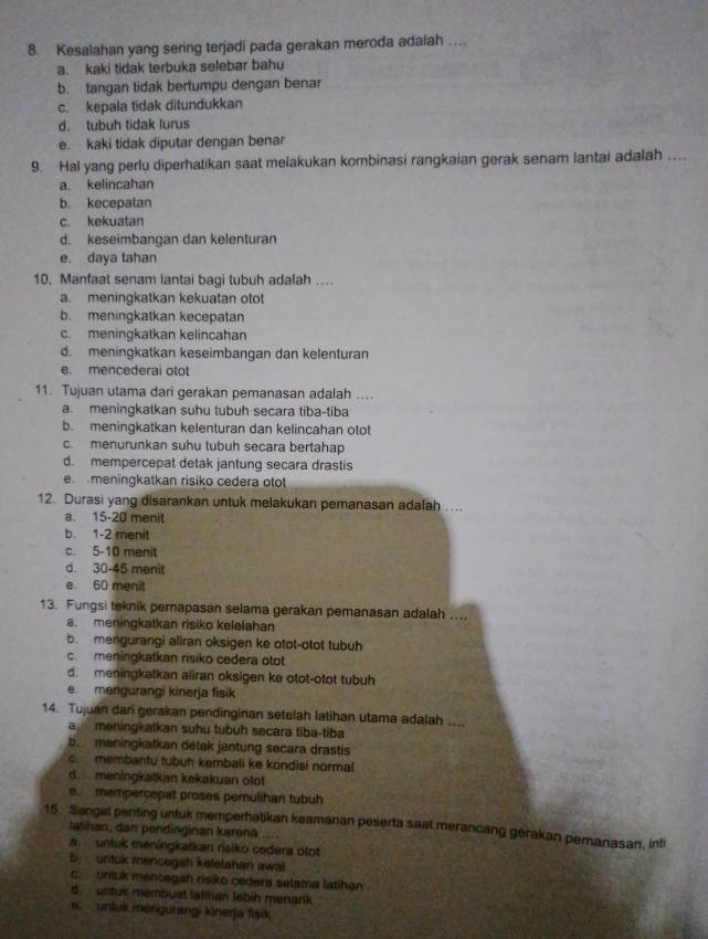 Kesalahan yang sering terjadi pada gerakan meroda adalah …
a. kaki tidak terbuka selebar bahu
b. tangan tidak bertumpu dengan benar
c. kepala tidak ditundukkan
d. tubuh tidak lurus
e. kaki tidak diputar dengan benar
9. Hal yang perlu diperhatikan saat melakukan kombinasi rangkaian gerak senam lantai adalah ...
a. kelincahan
b. kecepatan
c. kekuatan
d. keseimbangan dan kelenturan
e. daya tahan
10. Manfaat senam lantai bagi tubuh adalah ....
a. meningkatkan kekuatan otot
b. meningkatkan kecepatan
c. meningkatkan kelincahan
d. meningkatkan keseimbangan dan kelenturan
e. mencederai otot
11. Tujuan utama dari gerakan pemanasan adalah ....
a. meningkatkan suhu tubuh secara tiba-tiba
b. meningkatkan kelenturan dan kelincahan otot
c. menurunkan suhu tubuh secara bertahap
d. mempercepat detak jantung secara drastis
e meningkatkan risiko cedera otot
12. Durasi yang disarankan untuk melakukan pemanasan adalah ....
a. 15-20 menit
b. 1-2 menit
c. 5-10 menit
d. 30-45 menit
e 60 menit
13. Fungsi teknik pernapasan selama gerakan pemanasan adalah ....
a. meningkatkan risiko kelelahan
b. mengurangi aliran oksigen ke otot-otot tubuh
c. meningkatkan risiko cedera otot
d. meningkatkan aliran oksigen ke otot-otot tubuh
e mengurangi kinerja fisik
14. Tujuan dari gerakan pendinginan setelah latihan utama adalah ....
a meningkatkan suhu tubuh secara tiba-tiba
b meningkatkan détak jantung secara drastis
c. membantu tubuh kembali ke kondisi normal
d. meningkatkan kekakuan otot
e mempercepat proses pemulihan tubuh
15. Sangat penting untuk memperhatikan keamanan peserta saat merancang gerakan pemanasan, inti
Iatihan, dan pendinginan karona ....
a. untuk meningkatkan risiko cedera otot
b untuk mencegah keletahan awal
c   untuk mencegah risiko cedera selama latihan
d   untuk membuat latihan Jebíh menark
a   untuk méngurangi kinerja fisik