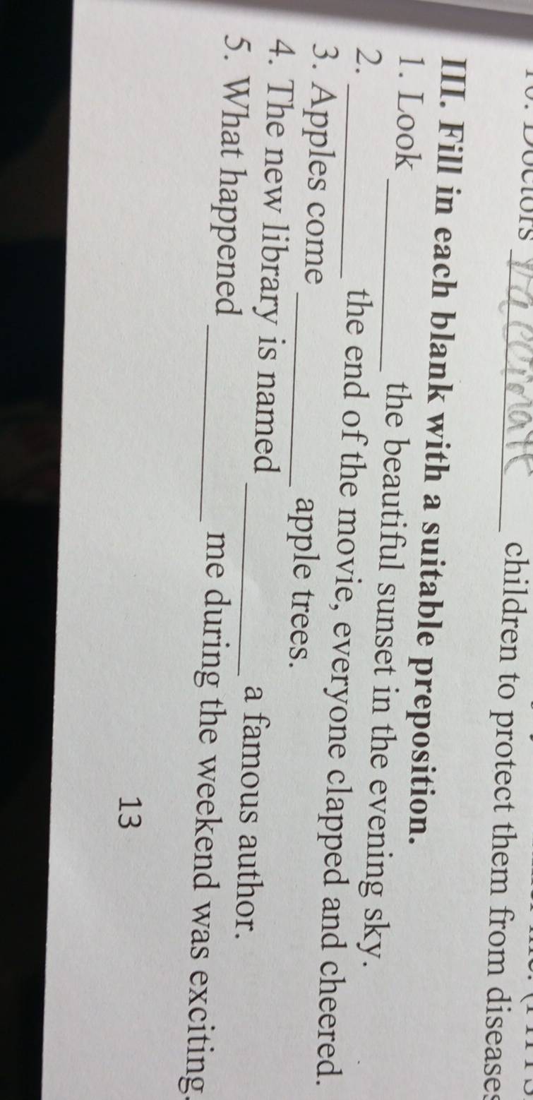 Doctors _children to protect them from diseases 
III. Fill in each blank with a suitable preposition. 
1. Look _the beautiful sunset in the evening sky. 
2. 
_the end of the movie, everyone clapped and cheered. 
3. Apples come _apple trees. 
4. The new library is named _a famous author. 
5. What happened _me during the weekend was exciting 
13