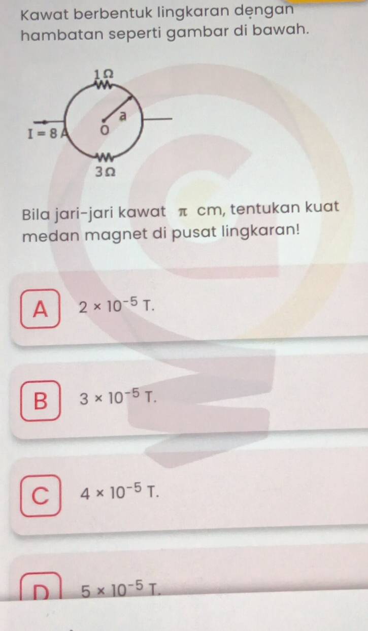 Kawat berbentuk lingkaran dęngan
hambatan seperti gambar di bawah.
Bila jari-jari kawat π cm, tentukan kuat
medan magnet di pusat lingkaran!
A 2* 10^(-5)T.
B 3* 10^(-5)T.
C 4* 10^(-5)T.
D _ 5* 10^(-5)T.