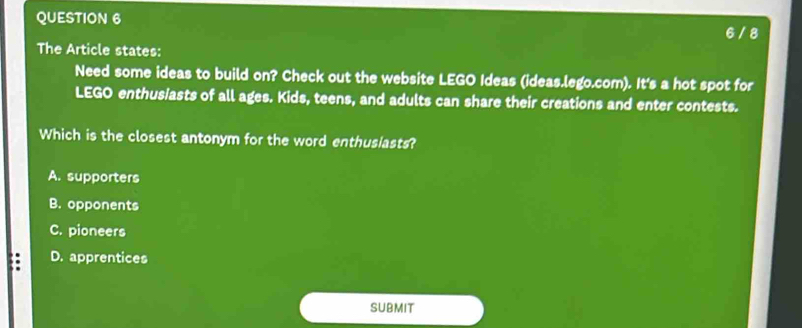 6 / 8
The Article states:
Need some ideas to build on? Check out the website LEGO Ideas (ideas.lego.com). It's a hot spot for
LEGO enthusiasts of all ages. Kids, teens, and adults can share their creations and enter contests.
Which is the closest antonym for the word enthusiasts?
A. supporters
B. opponents
C. pioneers
a D. apprentices
submit