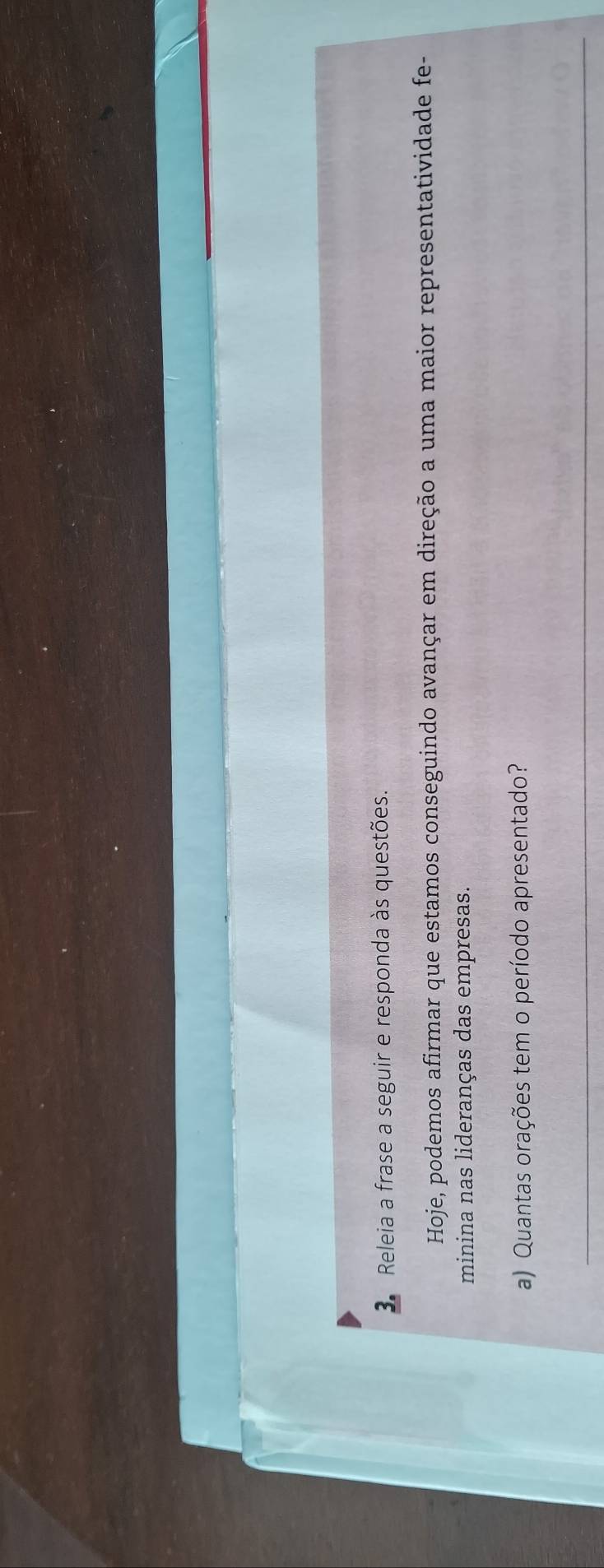 Releia a frase a seguir e responda às questões. 
Hoje, podemos afirmar que estamos conseguindo avançar em direção a uma maior representatividade fe- 
minina nas lideranças das empresas. 
a) Quantas orações tem o período apresentado? 
_