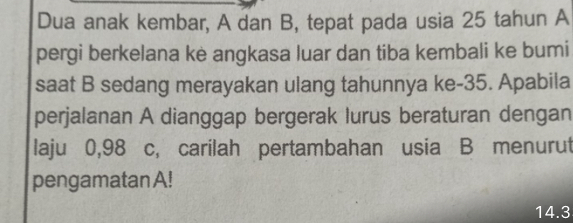 Dua anak kembar, A dan B, tepat pada usia 25 tahun A 
pergi berkelana ke angkasa luar dan tiba kembali ke bumi 
saat B sedang merayakan ulang tahunnya ke -35. Apabila 
perjalanan A dianggap bergerak lurus beraturan dengan 
laju 0,98 c, carilah pertambahan usia B menurut 
pengamatan A!
14.3