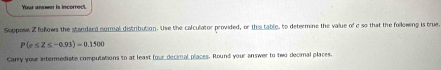 Your answer is incorrect. 
Suppose Z follows the standard normal distribution. Use the calculator provided, or this table, to determine the value of c so that the following is true.
P(c≤ Z≤ -0.93)=0.1500
Carry your intermediate computations to at least four decimal places. Round your answer to two decimal places.