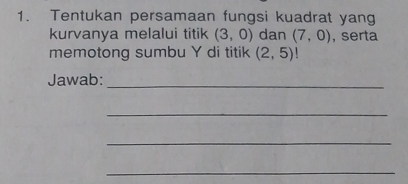 Tentukan persamaan fungsi kuadrat yang 
kurvanya melalui titik (3,0) dan (7,0) , serta 
memotong sumbu Y di titik (2,5)
Jawab:_ 
_ 
_ 
_