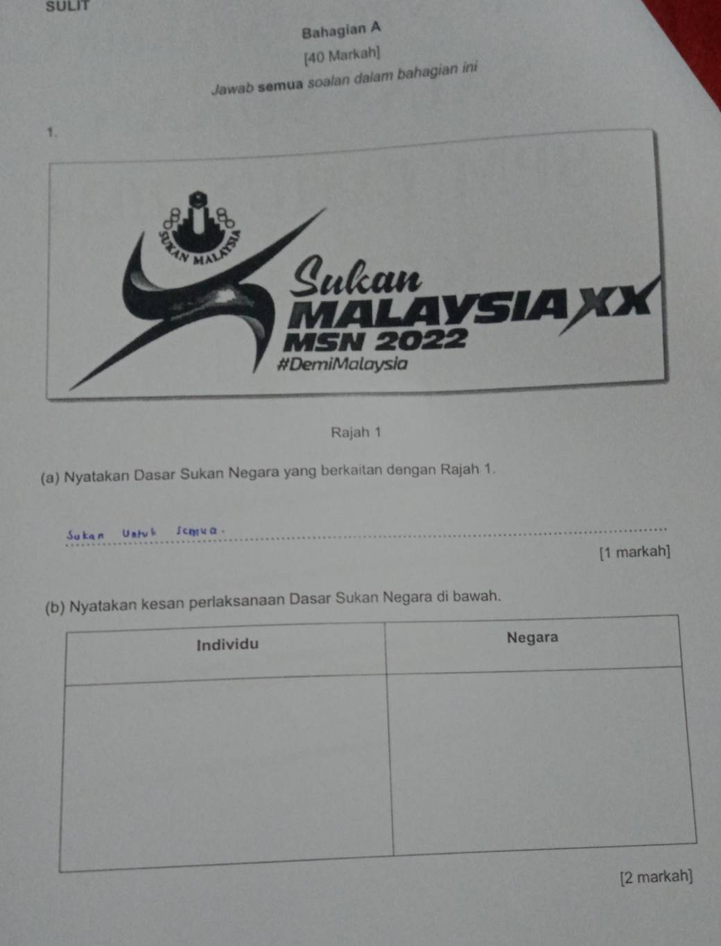 Bahagian A 
[40 Markah] 
Jawab semua soalan dalam bahagian ini 
Rajah 1 
(a) Nyatakan Dasar Sukan Negara yang berkaitan dengan Rajah 1. 
Sukan Univl Scmua_ 
[1 markah] 
n perlaksanaan Dasar Sukan Negara di bawah.