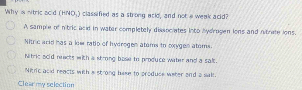 Why is nitric acid (HNO_3) classified as a strong acid, and not a weak acid?
A sample of nitric acid in water completely dissociates into hydrogen ions and nitrate ions.
Nitric acid has a low ratio of hydrogen atoms to oxygen atoms.
Nitric acid reacts with a strong base to produce water and a salt.
Nitric acid reacts with a strong base to produce water and a salt.
Clear my selection