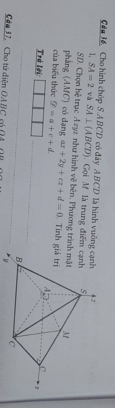 Cho hình chóp S. ABCD có đáy ABCD là hình vuôn 
1, SA=2 và SA⊥ (ABCD). Gọi M là trung điểm 
SD. Chọn hệ trục Axyz như hình vẽ bên. Phương trì 
phẳng (AMC) có dạng ax+2y+cz+d=0 Tính 
của biểu thức varnothing =a+c+d. 
_ 
Trá lời: 
_ 
Câu 37. Cho tứ diện OABC có QA OB