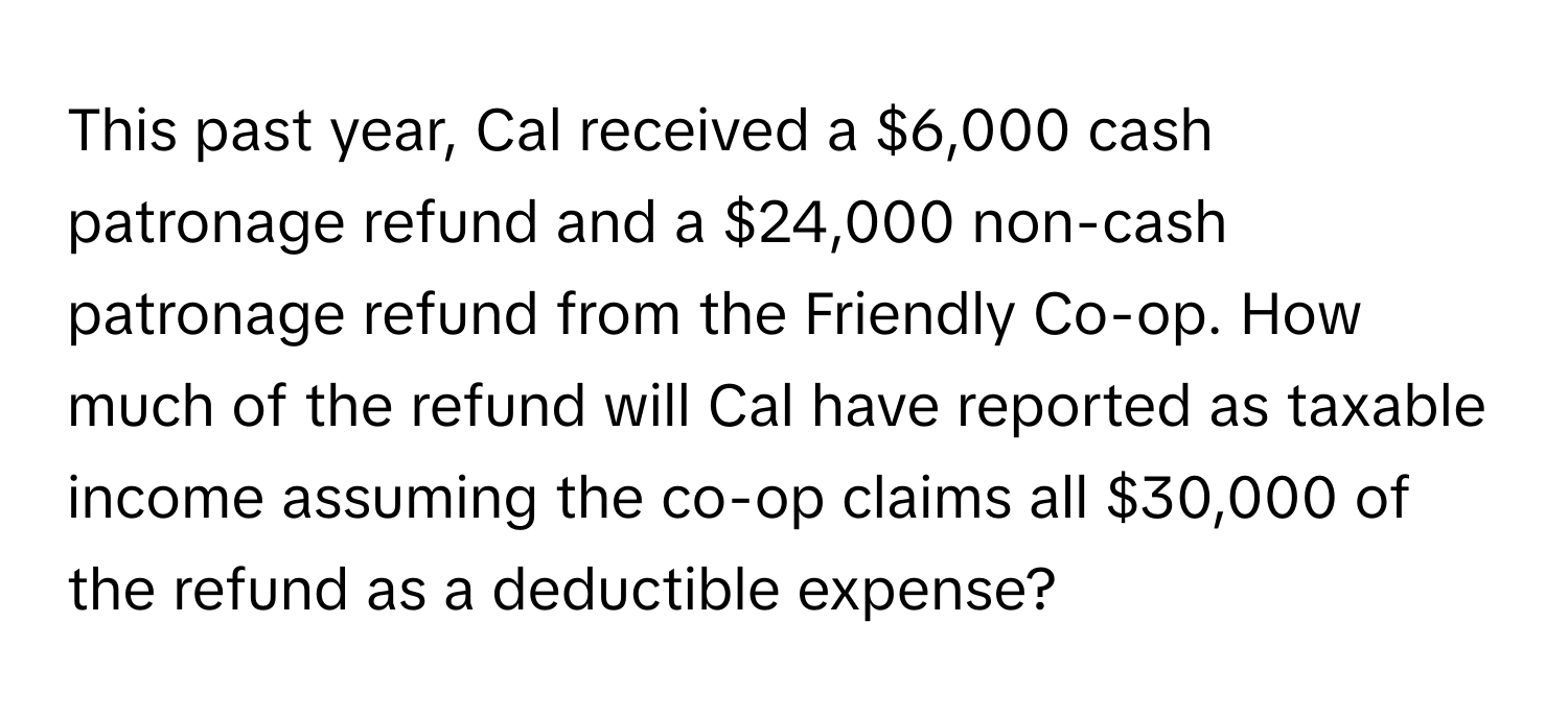 This past year, Cal received a $6,000 cash patronage refund and a $24,000 non-cash patronage refund from the Friendly Co-op. How much of the refund will Cal have reported as taxable income assuming the co-op claims all $30,000 of the refund as a deductible expense?