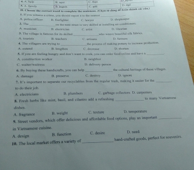 correct word is camplete the sealenoss. (C
A. pulice offieer i. If you witness a crime, you should repert is to the neaced Ih. fireghter C. lawyet _() shapkee0er
A. musician 2. Th. on the mext sno is very skified at installing ai conditioness.
3. The village is famous for its akilked 1. efectrician C artist who weave heaund sifk fabers. D. libracian
A. luerists
4. The villagers are trying to B. teachers C. aeiar D. farmers
A. extend B. lengten C. docrense the process of making potiery to incsease production.
D. scean
A. construction worker 5. If you are feeling hungry and dos't want to cook, you can order food onine aad have a_
B. neighbor
C. waiter/waitress D. delivery person
6. By buying these handicrafts, you can help _the coltural heritage of Mse vilages
A. damage B. preserve C. destroy D. ignore
?. It's important to separate our recyclables from the regular trash, making it easier for the_
to do their job.
A. electricians B. plumbers C. garbage collecions D. carpenters
8. Fresh herbs like mint, basil, and cilantro add a refreshing _1n many Victnamese
dishes
A. fragrance B. weight C. texture D. tewperature
9. Street vendors, which offer delicious and affordable food options, play as important_
in Vietnamese cuisine.
A. design B. function C. desire D. need
10. The local market offers a variety of _hand-crafted goods, perfect for souvenirs.