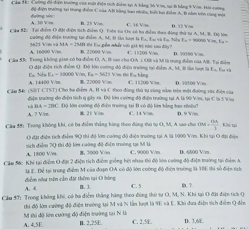 Cường độ điện trường của một điện tích điểm tại A bằng 36 V/m, tại B bằng 9 V/m. Hỏi cường
độ điện trường tại trung điểm C của AB bằng bao nhiêu, biết hai điểm A, B nằm trên cùng một
đường sức:
A. 30 V/m. B. 25 V/m. C. 16 V/m. D. 12 V/m
6  Câu 52: Tại điểm O đặt điện tích điểm Q. Trên tia Ox có ba điểm theo đúng thứ tự A, M, B. Độ lớn
cường độ điện trường tại điểm A, M, B lần lượt là E_A E_N và E_n. Nếu E_A=90000V/m,E_B=
5625 V/m và MA=2MB thì Em gần nhất với giá trị nào sau đây?
A. 16000 V/m. B. 22000 V/m. C. 11200 V/m. D. 10500 V/m.
.  Câu 53: Trong không gian có ba điểm O, A, B sao cho OA⊥ OB và M là trung điểm của AB. Tại điểm
O đặt điện tích điểm Q. Độ lớn cường độ điện trường tại diểm A, M, B lần lượt là E_A Em và
ạ. Nếu E_A=10000V/m,E_B=5625V/m thì E_M bằng
A. 14400 V/m. B. 22000 V/m. C. 11200 V/m. D. 10500 V/m.
Câu 54: (SBT CTST) Cho ba diểm A, B và C theo đúng thứ tự cùng nằm trên một đường sức điện của
điện trường do diện tích q gây ra. Độ lớn cường độ điện trường tại A là 90 V/m, tại C là 5 V/m
và BA=2BC. Độ lớn cường độ diện trường tại B có độ lớn bằng bao nhiêu?
A. 7 V/m. B. 21 V/m. C. 14 V/m. D. 9 V/m.
Câu 55: Trong không khí, có ba điểm thẳng hàng theo đúng thứ tụ O, M, A sao cho OM= OA/3 . Khi tại
O đặt điện tích điểm 9Q thi độ lớn cường độ điện trường tại A là 1000 V/m. Khi tại O đặt điện
tích điểm 7Q thì độ lớn cường độ diện trường tại M là
A. 1800 V/m. B. 7000 V/m C. 9000 V/m. D. 6800 V/m.
Câu 56: Khi tại điểm O dặt 2 điện tích điểm giống hệt nhau thì độ lớn cường độ diện trường tại điểm A
là E. Để tại trung điểm M của đoạn OA có độ lớn cường độ diện trường là 10E thì số điện tích
điểm như trên cần đặt thêm tại O bằng
A. 4. B. 3. C. 5 D. 7
Câu 57: Trong không khi, có ba diểm thắng hàng theo dúng thứ tự O, M, N. Khi tại O đặt điện tích Q
thì độ lớn cường độ điện trường tại M và N lần lượt là 9E và E. Khi đưa diện tích điểm Q đến
M thì độ lớn cường độ điện trường tại N là
A. 4,5E. B. 2,25E. C. 2,5E. D. 3,6E.