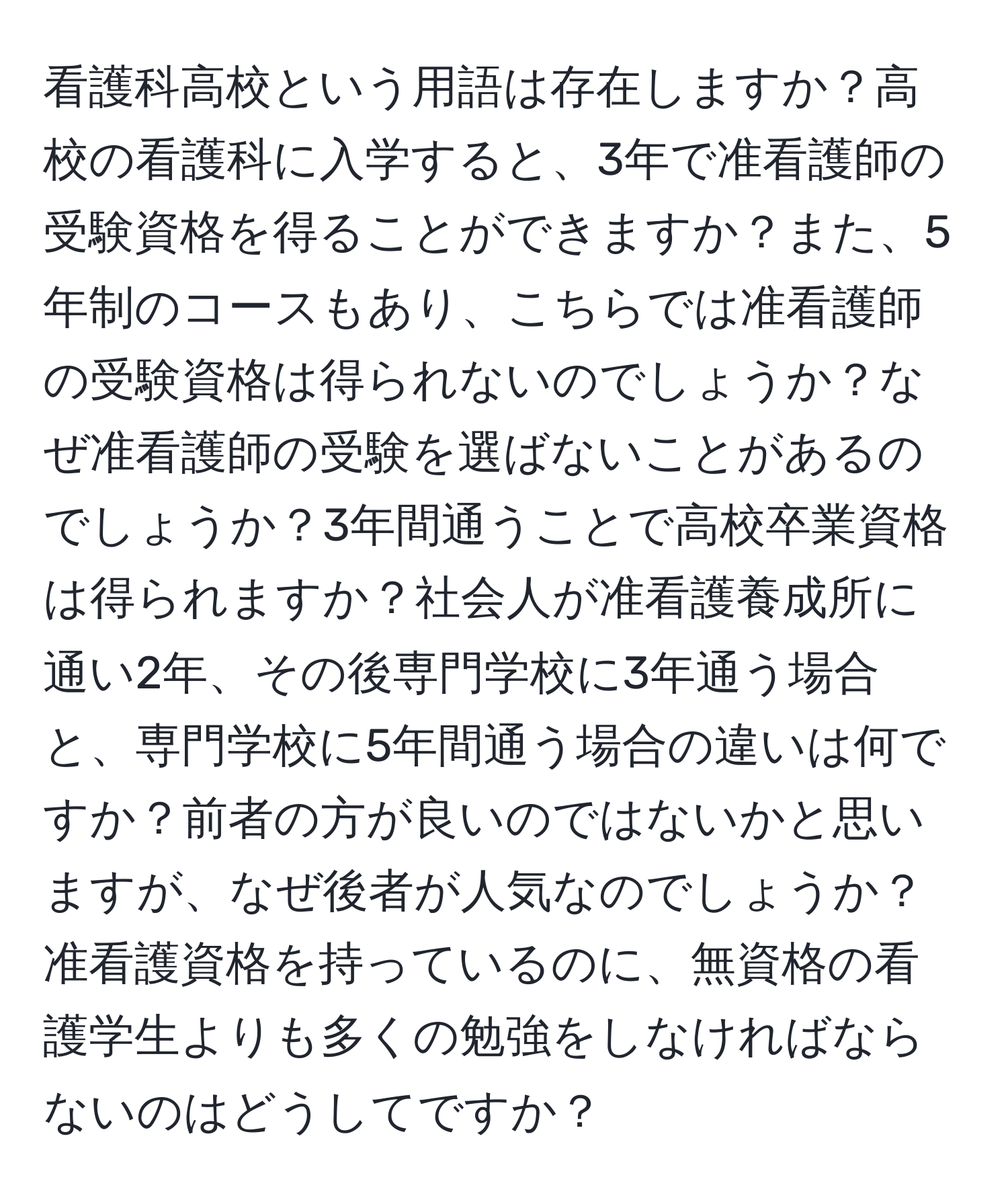 看護科高校という用語は存在しますか？高校の看護科に入学すると、3年で准看護師の受験資格を得ることができますか？また、5年制のコースもあり、こちらでは准看護師の受験資格は得られないのでしょうか？なぜ准看護師の受験を選ばないことがあるのでしょうか？3年間通うことで高校卒業資格は得られますか？社会人が准看護養成所に通い2年、その後専門学校に3年通う場合と、専門学校に5年間通う場合の違いは何ですか？前者の方が良いのではないかと思いますが、なぜ後者が人気なのでしょうか？准看護資格を持っているのに、無資格の看護学生よりも多くの勉強をしなければならないのはどうしてですか？