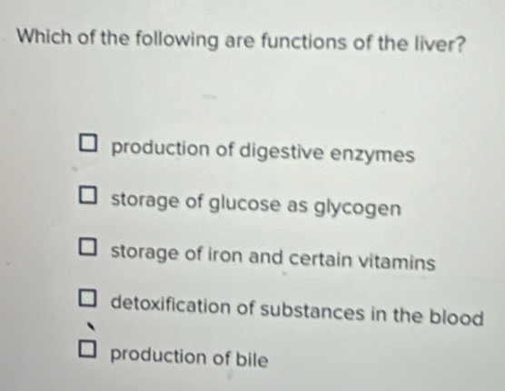 Which of the following are functions of the liver?
production of digestive enzymes
storage of glucose as glycogen
storage of iron and certain vitamins
detoxification of substances in the blood
production of bile