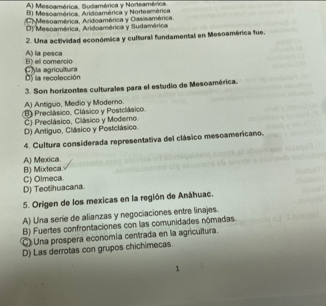 A) Mesoamérica, Sudamérica y Norteamérica.
B) Mesoamérica, Aridoamérica y Norteamérica
C) Mesoamérica, Aridoamérica y Oasisamérica.
D) Mesoamérica, Aridoamérica y Sudamérica
2. Una actividad económica y cultural fundamental en Mesoamérica fue.
A) la pesca
B) el comercio
C) la agricultura
D) la recolección
3. Son horizontes culturales para el estudio de Mesoamérica.
A) Antiguo, Medio y Moderno.
B Preclásico, Clásico y Postclásico.
C) Preclásico, Clásico y Moderno.
D) Antiguo, Clásico y Postclásico.
4. Cultura considerada representativa del clásico mesoamericano.
A) Mexica.
B) Mixteca.
C) Olmeca.
D) Teotihuacana.
5. Origen de los mexicas en la región de Anáhuac.
A) Una serie de alianzas y negociaciones entre linajes.
B) Fuertes confrontaciones con las comunidades nómadas.
C) Una prospera economía centrada en la agricultura.
D) Las derrotas con grupos chichimecas.
1