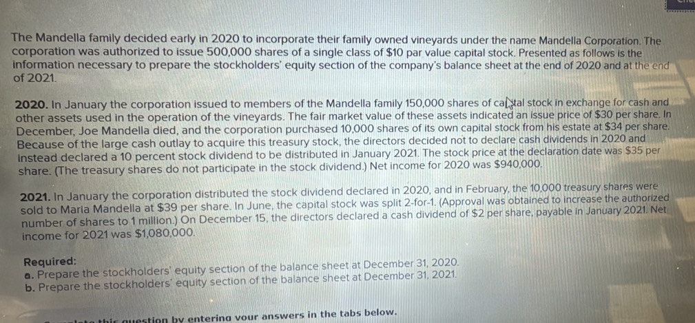 The Mandella family decided early in 2020 to incorporate their family owned vineyards under the name Mandella Corporation. The 
corporation was authorized to issue 500,000 shares of a single class of $10 par value capital stock. Presented as follows is the 
information necessary to prepare the stockholders' equity section of the company's balance sheet at the end of 2020 and at the end 
of 2021. 
2020. In January the corporation issued to members of the Mandella family 150,000 shares of calstal stock in exchange for cash and 
other assets used in the operation of the vineyards. The fair market value of these assets indicated an issue price of $30 per share. In 
December, Joe Mandella died, and the corporation purchased 10,000 shares of its own capital stock from his estate at $34 per share. 
Because of the large cash outlay to acquire this treasury stock, the directors decided not to declare cash dividends in 2020 and 
Instead declared a 10 percent stock dividend to be distributed in January 2021. The stock price at the declaration date was $35 per 
share. (The treasury shares do not participate in the stock dividend.) Net income for 2020 was $940,000. 
2021. In January the corporation distributed the stock dividend declared in 2020, and in February, the 10,000 treasury shares were 
sold to Maria Mandella at $39 per share. In June, the capital stock was split 2 -for -1. (Approval was obtained to increase the authorized 
number of shares to 1 million.) On December 15, the directors declared a cash dividend of $2 per share, payable in January 2021. Net 
income for 2021 was $1,080,000. 
Required: 
a. Prepare the stockholders' equity section of the balance sheet at December 31, 2020. 
b. Prepare the stockholders' equity section of the balance sheet at December 31, 2021. 
ir question by entering vour answers in the tabs below.