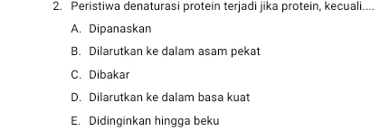 Peristiwa denaturasi protein terjadi jika protein, kecuali....
A. Dipanaskan
B. Dilarutkan ke dalam asam pekat
C. Dibakar
D. Dilarutkan ke dalam basa kuat
E. Didinginkan hingga beku