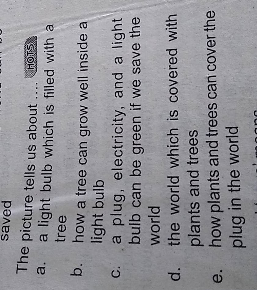 saved
The picture tells us about ... HOTS
a. a light bulb which is filled with a
tree
b. how a tree can grow well inside a
light bulb
c. a plug, electricity, and a light
bulb can be green if we save the
world
d. the world which is covered with
plants and trees
e. how plants and trees can cover the
plug in the world