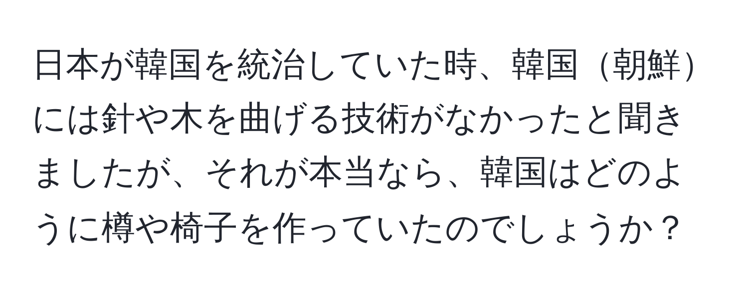 日本が韓国を統治していた時、韓国朝鮮には針や木を曲げる技術がなかったと聞きましたが、それが本当なら、韓国はどのように樽や椅子を作っていたのでしょうか？