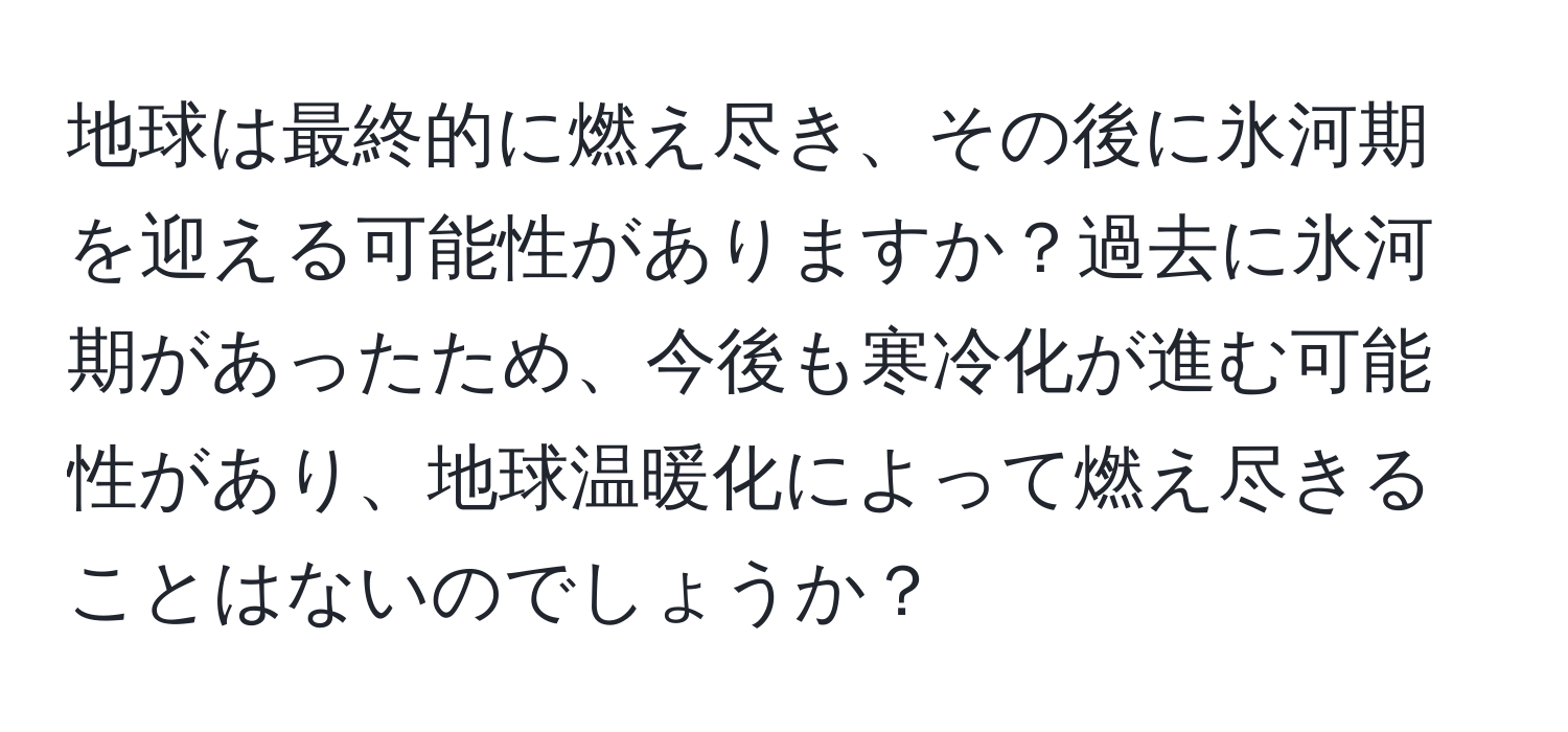 地球は最終的に燃え尽き、その後に氷河期を迎える可能性がありますか？過去に氷河期があったため、今後も寒冷化が進む可能性があり、地球温暖化によって燃え尽きることはないのでしょうか？