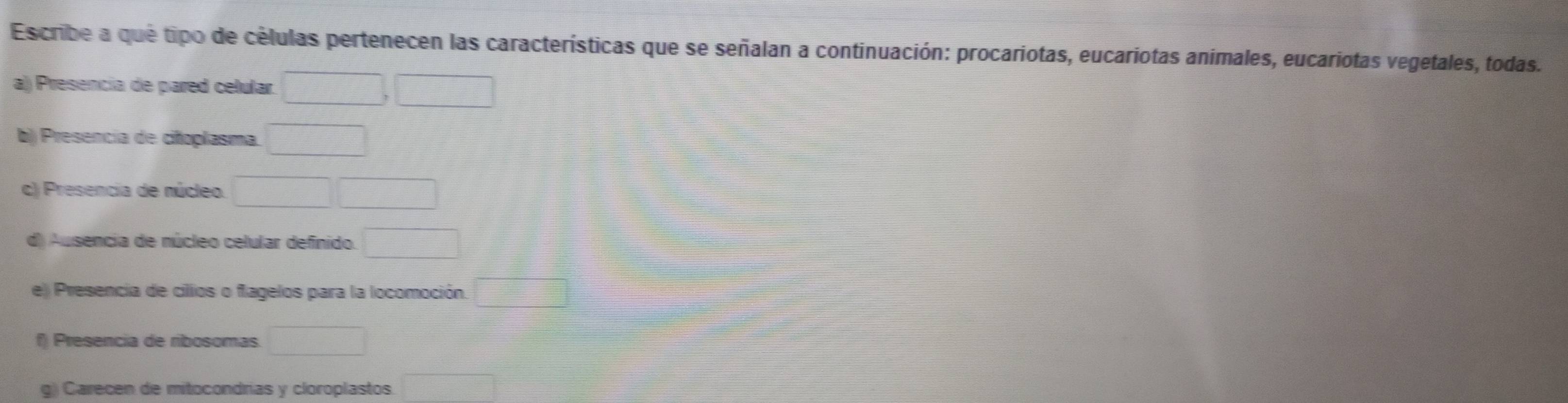 Escribe a que tipo de células pertenecen las características que se señalan a continuación: procariotas, eucariotas animales, eucariotas vegetales, todas. 
a) Presencia de pared celular. □ ,□
b) Presencia de cifoplasma. □ 
c) Presencia de núcleo. □ □
d) Ausencia de núcleo celular definido □ 
e) Presencia de cillos o flagelos para la locomoción. □ 
f Presencia de ribosomas. □ 
g) Carecen de mitocondrias y cloroplastos. □